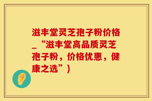 滋丰堂灵芝孢子粉价格_“滋丰堂高品质灵芝孢子粉，价格优惠，健康之选”)