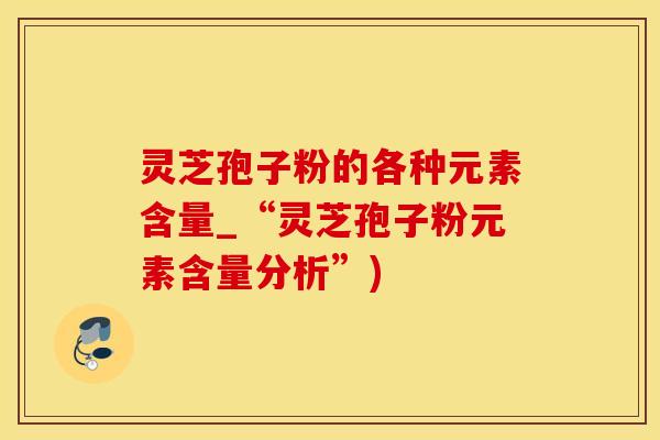 灵芝孢子粉的各种元素含量_“灵芝孢子粉元素含量分析”)