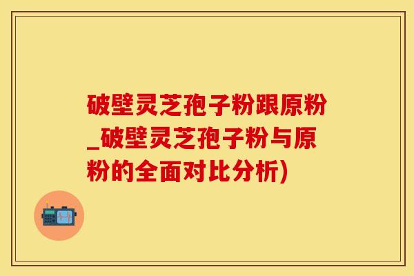 破壁灵芝孢子粉跟原粉_破壁灵芝孢子粉与原粉的全面对比分析)