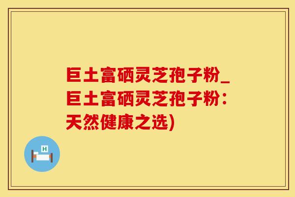 巨土富硒灵芝孢子粉_巨土富硒灵芝孢子粉：天然健康之选)