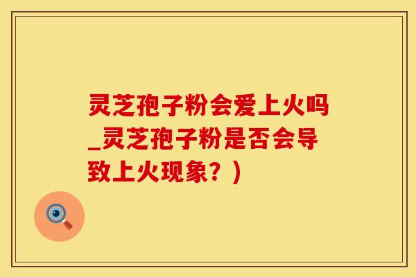 灵芝孢子粉会爱上火吗_灵芝孢子粉是否会导致上火现象？)