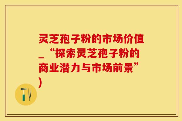 灵芝孢子粉的市场价值_“探索灵芝孢子粉的商业潜力与市场前景”)