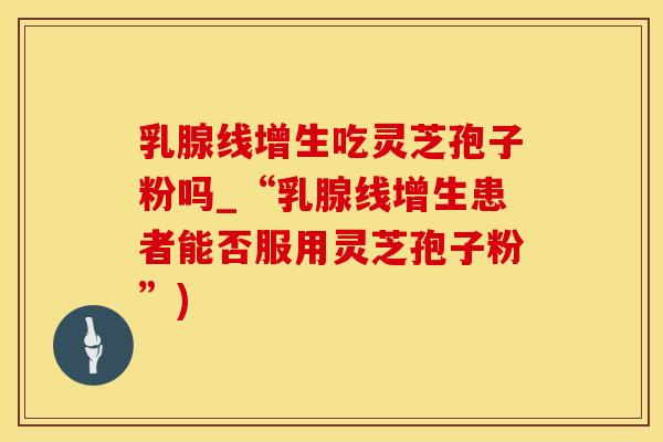 乳腺线增生吃灵芝孢子粉吗_“乳腺线增生患者能否服用灵芝孢子粉”)