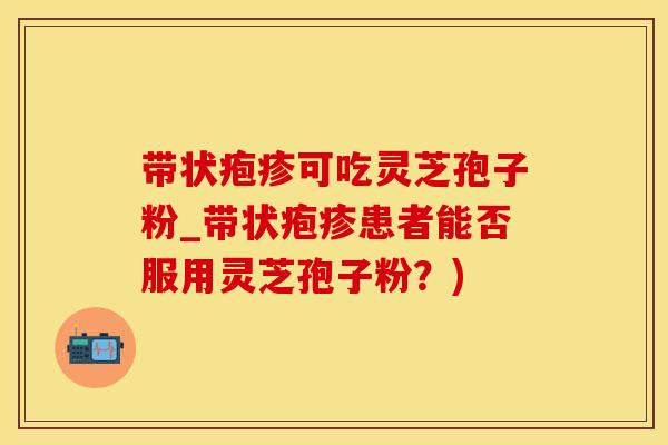 带状疱疹可吃灵芝孢子粉_带状疱疹患者能否服用灵芝孢子粉？)