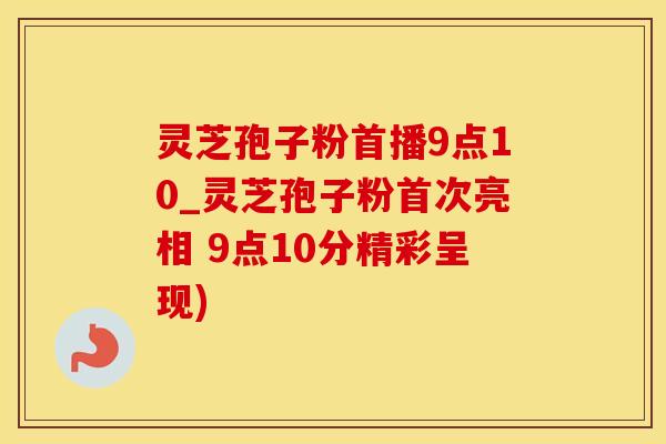 灵芝孢子粉首播9点10_灵芝孢子粉首次亮相 9点10分精彩呈现)