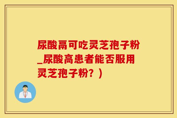 尿酸鬲可吃灵芝孢子粉_尿酸高患者能否服用灵芝孢子粉？)