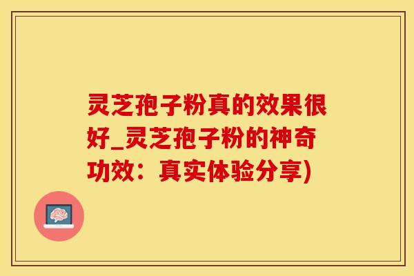 灵芝孢子粉真的效果很好_灵芝孢子粉的神奇功效：真实体验分享)