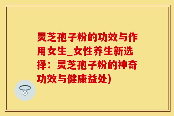 灵芝孢子粉的功效与作用女生_女性养生新选择：灵芝孢子粉的神奇功效与健康益处)