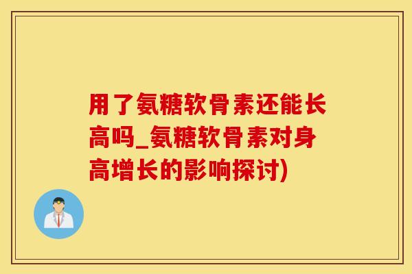 用了氨糖软骨素还能长高吗_氨糖软骨素对身高增长的影响探讨)