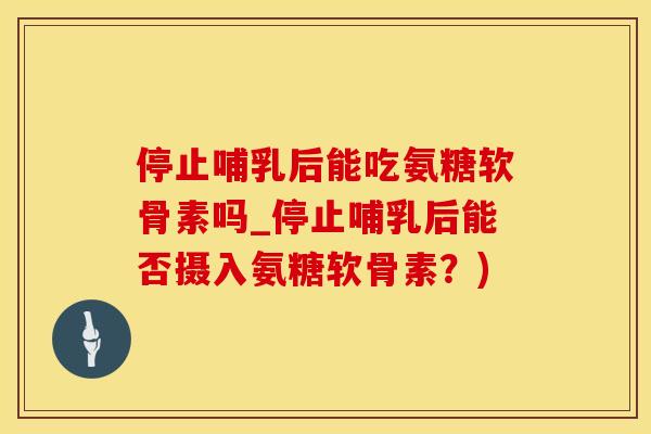 停止哺乳后能吃氨糖软骨素吗_停止哺乳后能否摄入氨糖软骨素？)