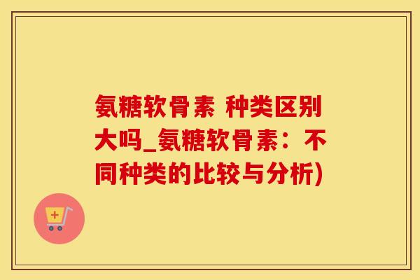 氨糖软骨素 种类区别大吗_氨糖软骨素：不同种类的比较与分析)