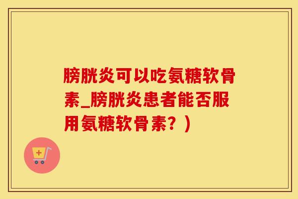 膀胱炎可以吃氨糖软骨素_膀胱炎患者能否服用氨糖软骨素？)