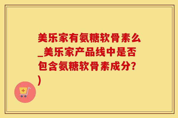 美乐家有氨糖软骨素么_美乐家产品线中是否包含氨糖软骨素成分？)