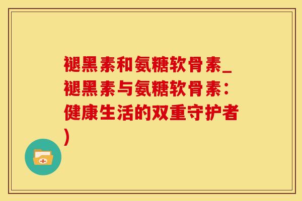 褪黑素和氨糖软骨素_褪黑素与氨糖软骨素：健康生活的双重守护者)