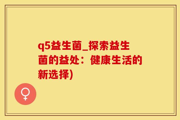 q5益生菌_探索益生菌的益处：健康生活的新选择)