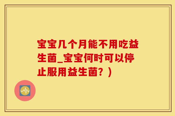 宝宝几个月能不用吃益生菌_宝宝何时可以停止服用益生菌？)