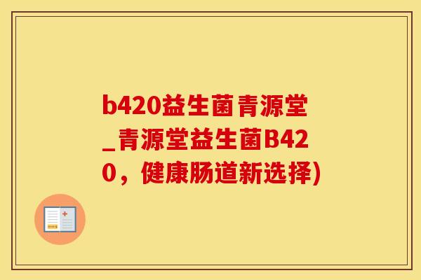 b420益生菌青源堂_青源堂益生菌B420，健康肠道新选择)