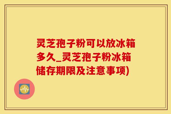 灵芝孢子粉可以放冰箱多久_灵芝孢子粉冰箱储存期限及注意事项)