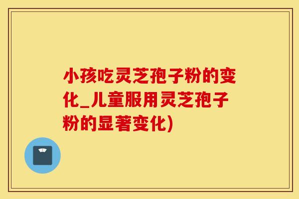 小孩吃灵芝孢子粉的变化_儿童服用灵芝孢子粉的显著变化)