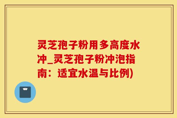 灵芝孢子粉用多高度水冲_灵芝孢子粉冲泡指南：适宜水温与比例)