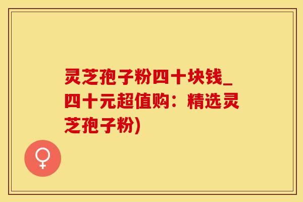 灵芝孢子粉四十块钱_四十元超值购：精选灵芝孢子粉)