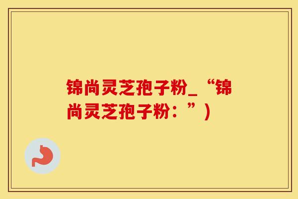 锦尚灵芝孢子粉_“锦尚灵芝孢子粉：”)