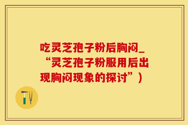 吃灵芝孢子粉后胸闷_“灵芝孢子粉服用后出现胸闷现象的探讨”)