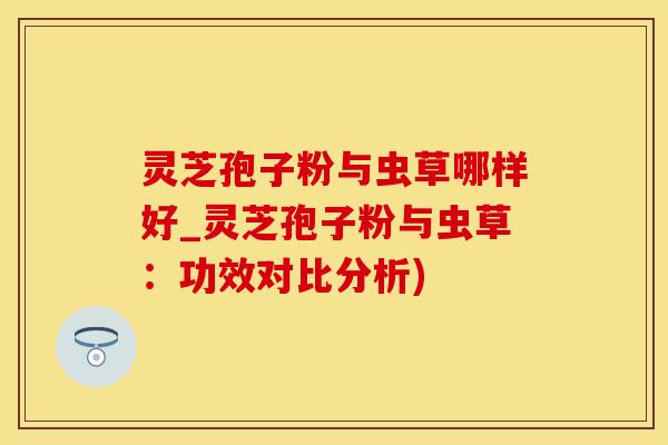 灵芝孢子粉与虫草哪样好_灵芝孢子粉与虫草：功效对比分析)