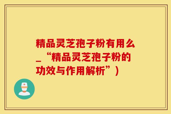 精品灵芝孢子粉有用么_“精品灵芝孢子粉的功效与作用解析”)