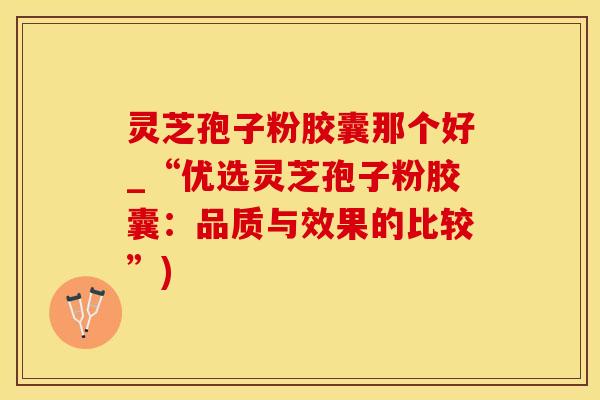 灵芝孢子粉胶囊那个好_“优选灵芝孢子粉胶囊：品质与效果的比较”)