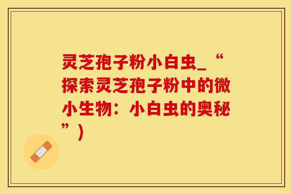 灵芝孢子粉小白虫_“探索灵芝孢子粉中的微小生物:小白虫的奥秘”) 灵芝孢子粉小白虫_“探索灵芝孢子粉中的微小生物:小白虫的奥秘”)