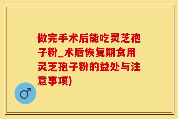 做完手术后能吃灵芝孢子粉_术后恢复期食用灵芝孢子粉的益处与注意事项)