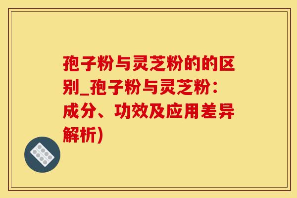 孢子粉与灵芝粉的的区别_孢子粉与灵芝粉：成分、功效及应用差异解析)