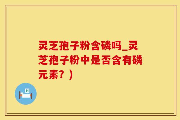 灵芝孢子粉含磷吗_灵芝孢子粉中是否含有磷元素？)