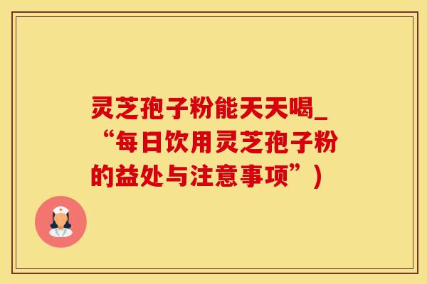灵芝孢子粉能天天喝_“每日饮用灵芝孢子粉的益处与注意事项”)