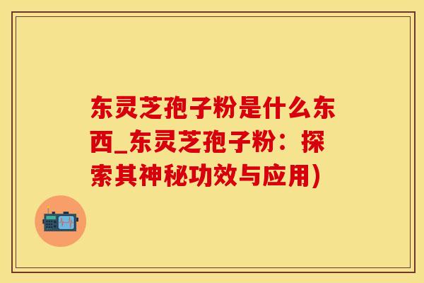 东灵芝孢子粉是什么东西_东灵芝孢子粉：探索其神秘功效与应用)