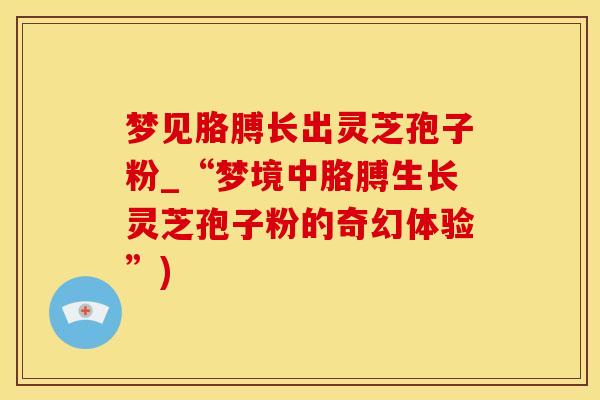 梦见胳膊长出灵芝孢子粉_“梦境中胳膊生长灵芝孢子粉的奇幻体验”)