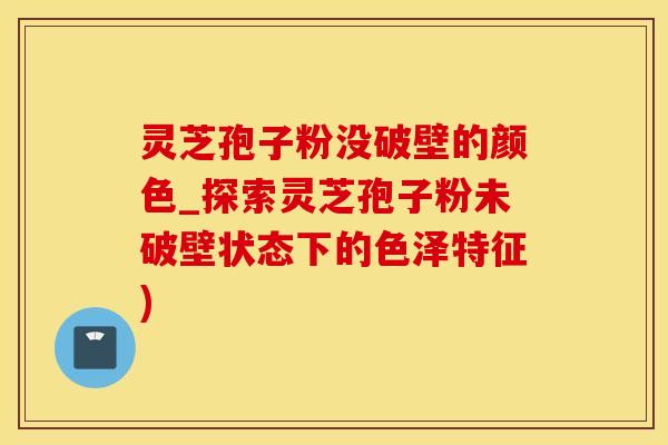 灵芝孢子粉没破壁的颜色_探索灵芝孢子粉未破壁状态下的色泽特征)