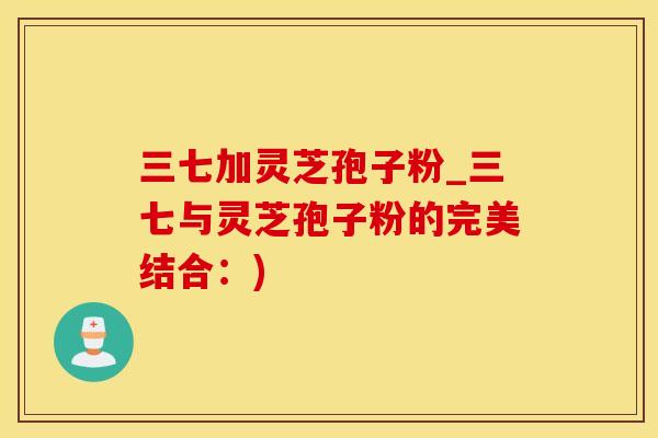 三七加灵芝孢子粉_三七与灵芝孢子粉的完美结合：)