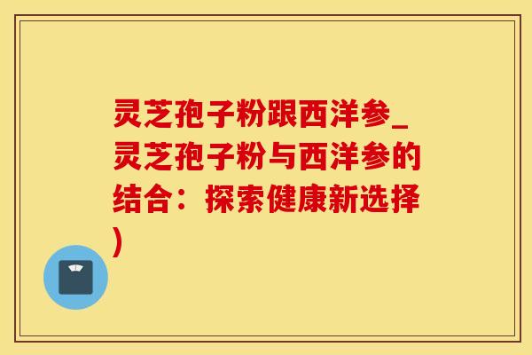 灵芝孢子粉跟西洋参_灵芝孢子粉与西洋参的结合：探索健康新选择)