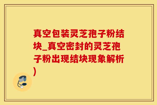 真空包装灵芝孢子粉结块_真空密封的灵芝孢子粉出现结块现象解析)