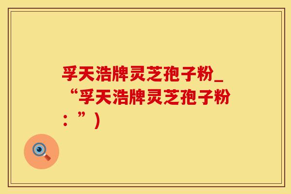 孚天浩牌灵芝孢子粉_“孚天浩牌灵芝孢子粉：”)