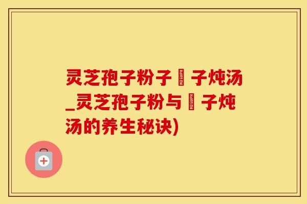 灵芝孢子粉子枹子炖汤_灵芝孢子粉与枹子炖汤的养生秘诀)