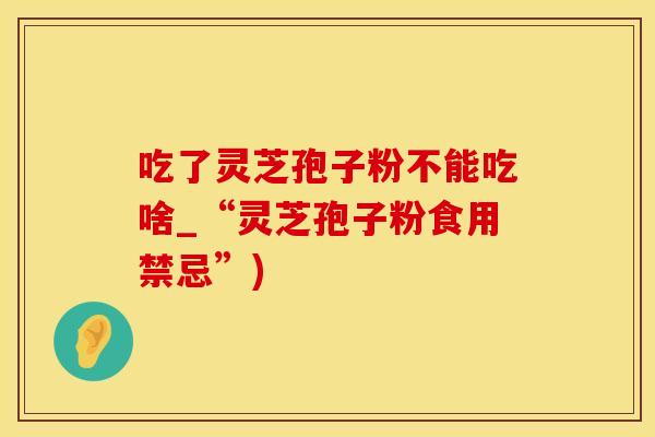 吃了灵芝孢子粉不能吃啥_“灵芝孢子粉食用禁忌”)
