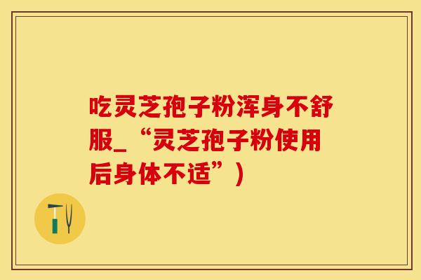 吃灵芝孢子粉浑身不舒服_“灵芝孢子粉使用后身体不适”)
