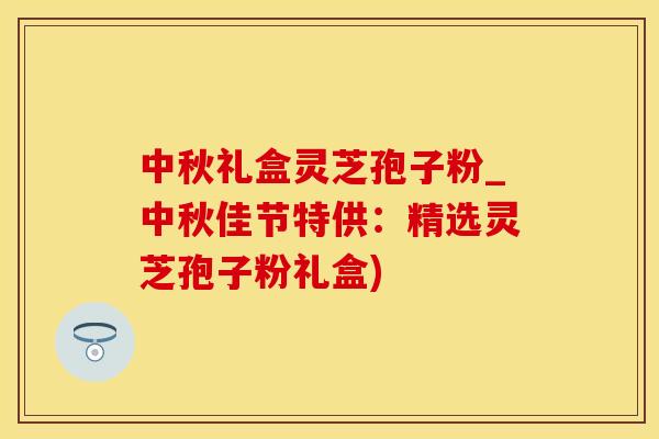 中秋礼盒灵芝孢子粉_中秋佳节特供：精选灵芝孢子粉礼盒)