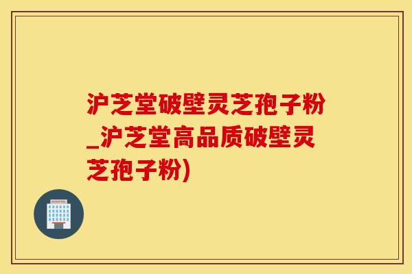 沪芝堂破壁灵芝孢子粉_沪芝堂高品质破壁灵芝孢子粉)