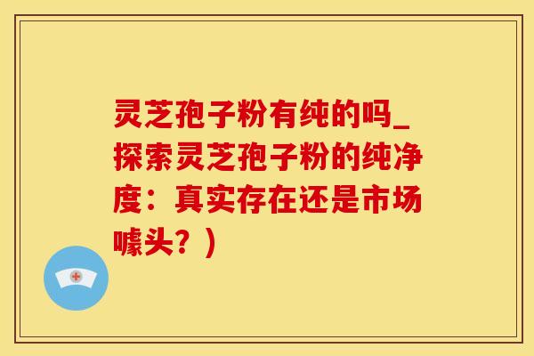 灵芝孢子粉有纯的吗_探索灵芝孢子粉的纯净度：真实存在还是市场噱头？)