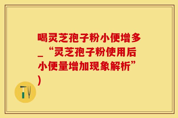 喝灵芝孢子粉小便增多_“灵芝孢子粉使用后小便量增加现象解析”)
