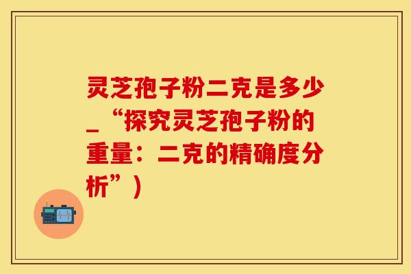 灵芝孢子粉二克是多少_“探究灵芝孢子粉的重量：二克的精确度分析”)